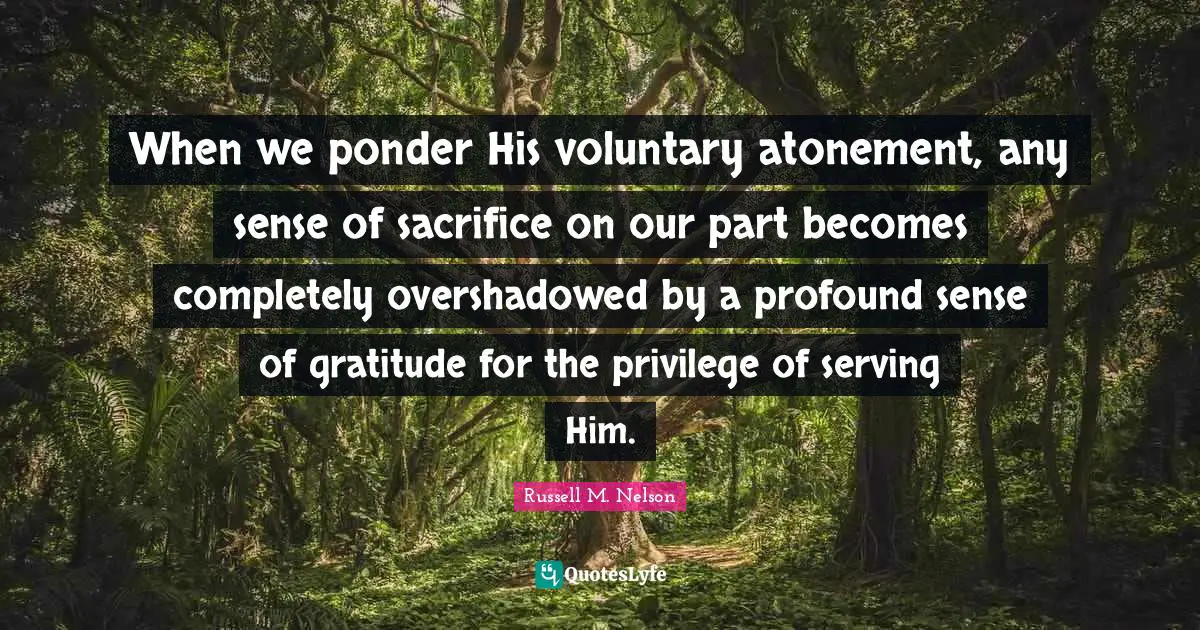 Russell M. Nelson Quotes: "When we ponder His voluntary atonement, any sense of sacrifice on our part becomes completely overshadowed by a profound sense of gratitude for the privilege of serving Him."