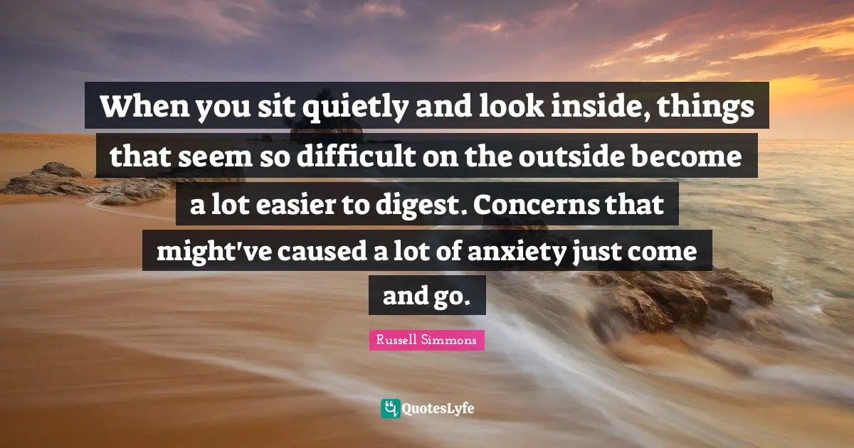When you sit quietly and look inside, things that seem so difficult on the outside become a lot easier to digest. Concerns that might've caused a lot of anxiety just come and go.