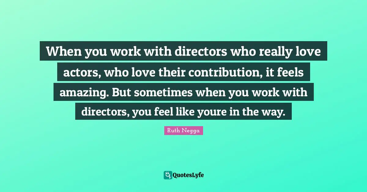 When you work with directors who really love actors, who love their contribution, it feels amazing. But sometimes when you work with directors, you feel like youre in the way.
