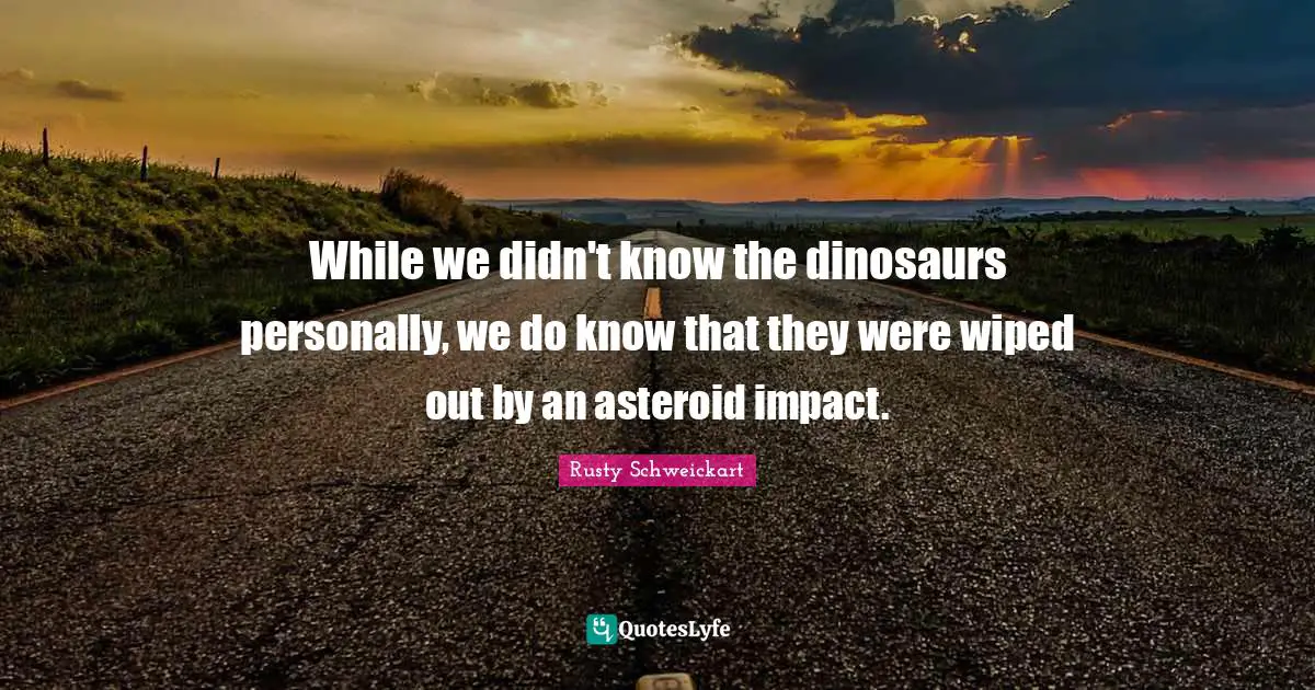 While we didn't know the dinosaurs personally, we do know that they were wiped out by an asteroid impact.