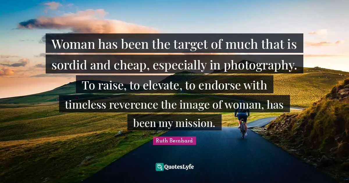 Woman has been the target of much that is sordid and cheap, especially in photography. To raise, to elevate, to endorse with timeless reverence the image of woman, has been my mission.