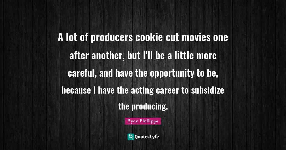 A lot of producers cookie cut movies one after another, but I'll be a little more careful, and have the opportunity to be, because I have the acting career to subsidize the producing.