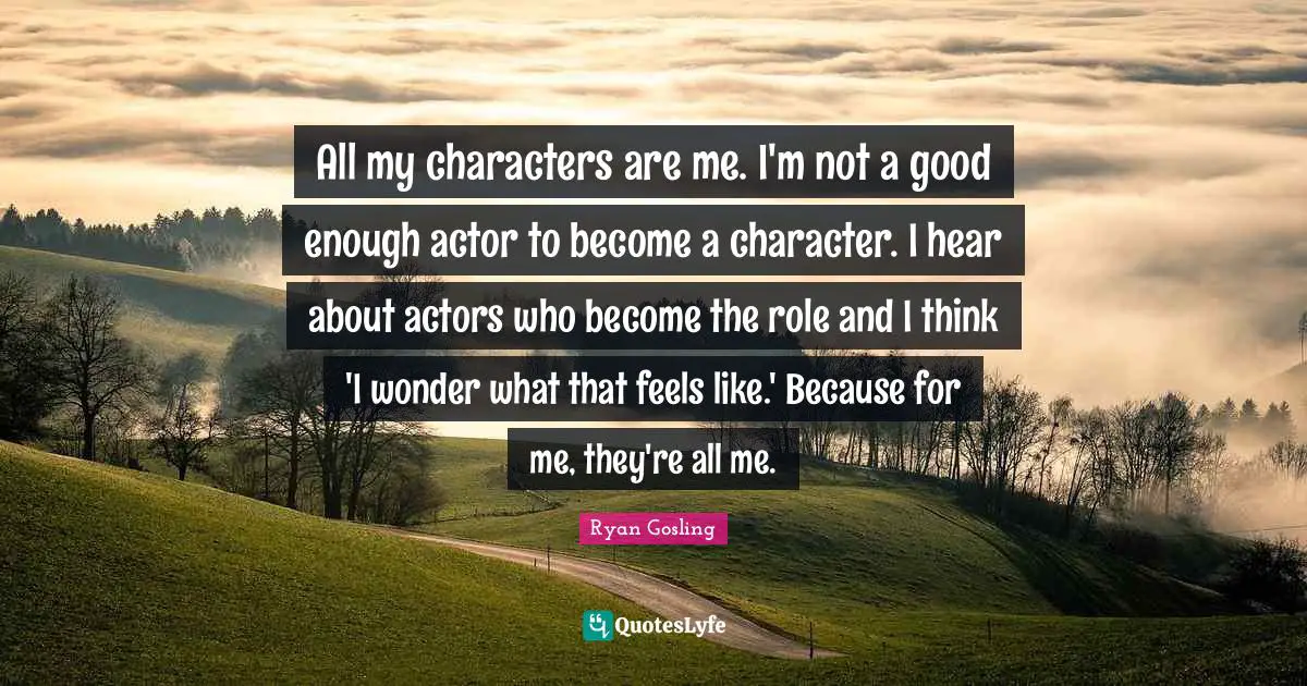 All my characters are me. I'm not a good enough actor to become a character. I hear about actors who become the role and I think 'I wonder what that feels like.' Because for me, they're all me.