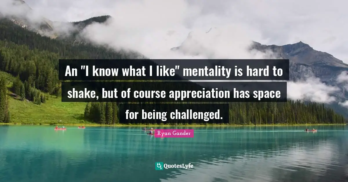 An "I know what I like" mentality is hard to shake, but of course appreciation has space for being challenged.