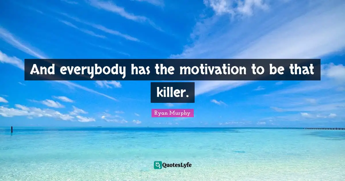 And everybody has the motivation to be that killer.