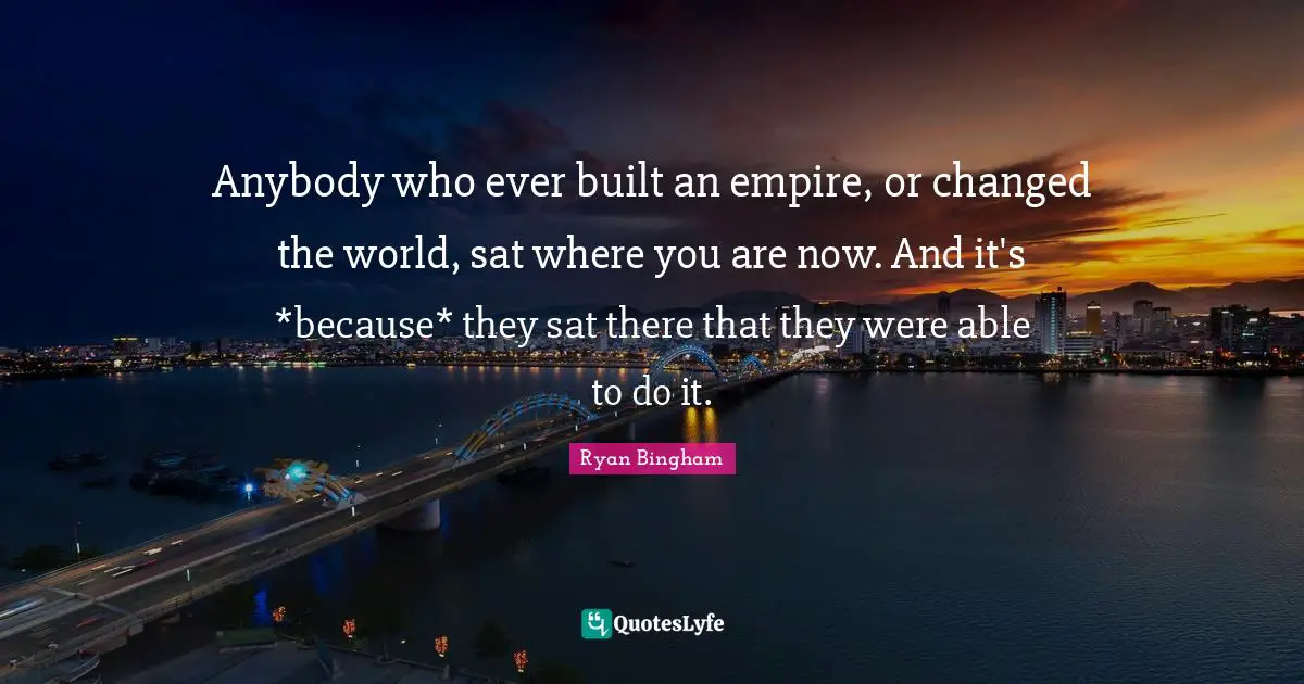 Anybody who ever built an empire, or changed the world, sat where you are now. And it's *because* they sat there that they were able to do it.