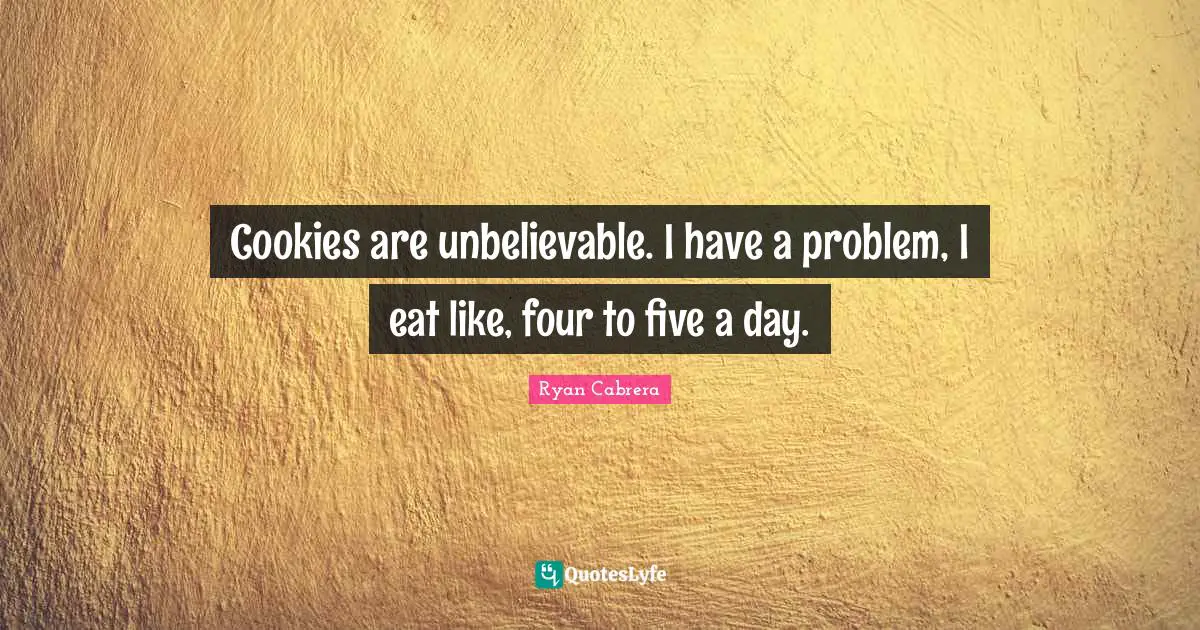 Cookies are unbelievable. I have a problem, I eat like, four to five a day.