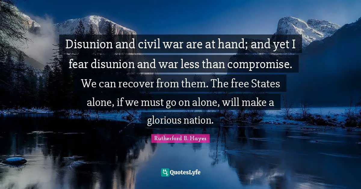 Rutherford B. Hayes Quotes: "Disunion and civil war are at hand; and yet I fear disunion and war less than compromise. We can recover from them. The free States alone, if we must go on alone, will make a glorious nation."