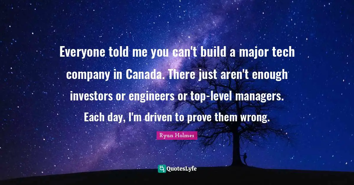Everyone told me you can't build a major tech company in Canada. There just aren't enough investors or engineers or top-level managers. Each day, I'm driven to prove them wrong.
