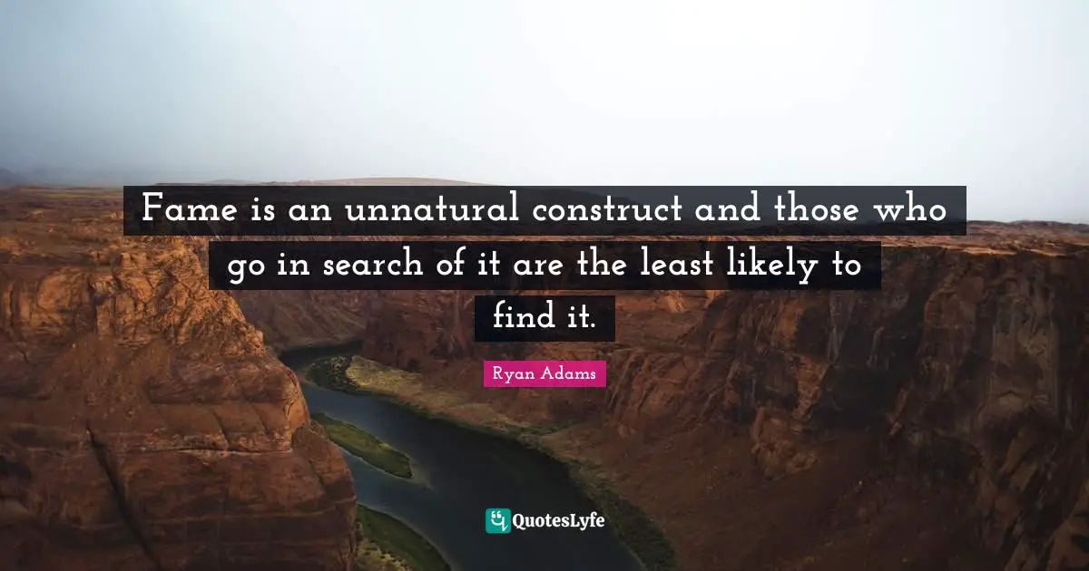 Fame is an unnatural construct and those who go in search of it are the least likely to find it.