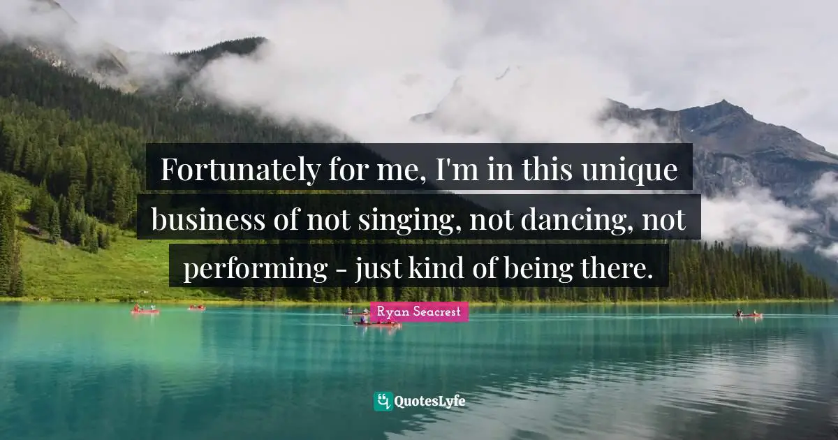 Fortunately for me, I'm in this unique business of not singing, not dancing, not performing - just kind of being there.
