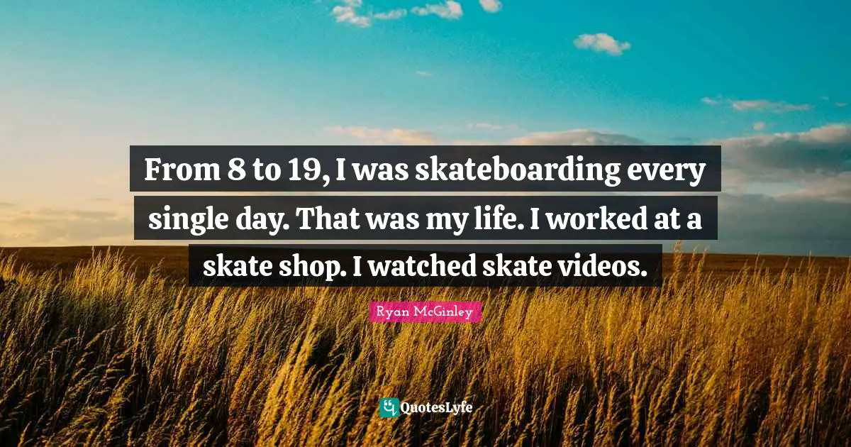 From 8 to 19, I was skateboarding every single day. That was my life. I worked at a skate shop. I watched skate videos.