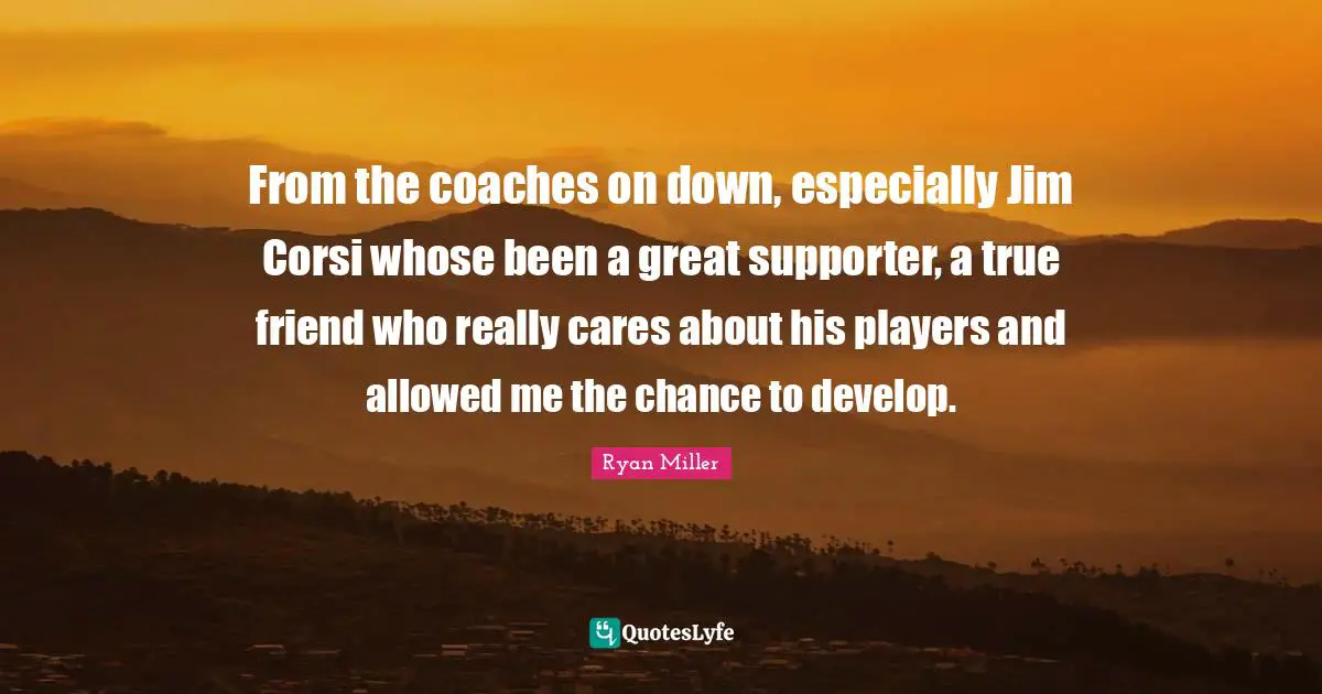 From the coaches on down, especially Jim Corsi whose been a great supporter, a true friend who really cares about his players and allowed me the chance to develop.