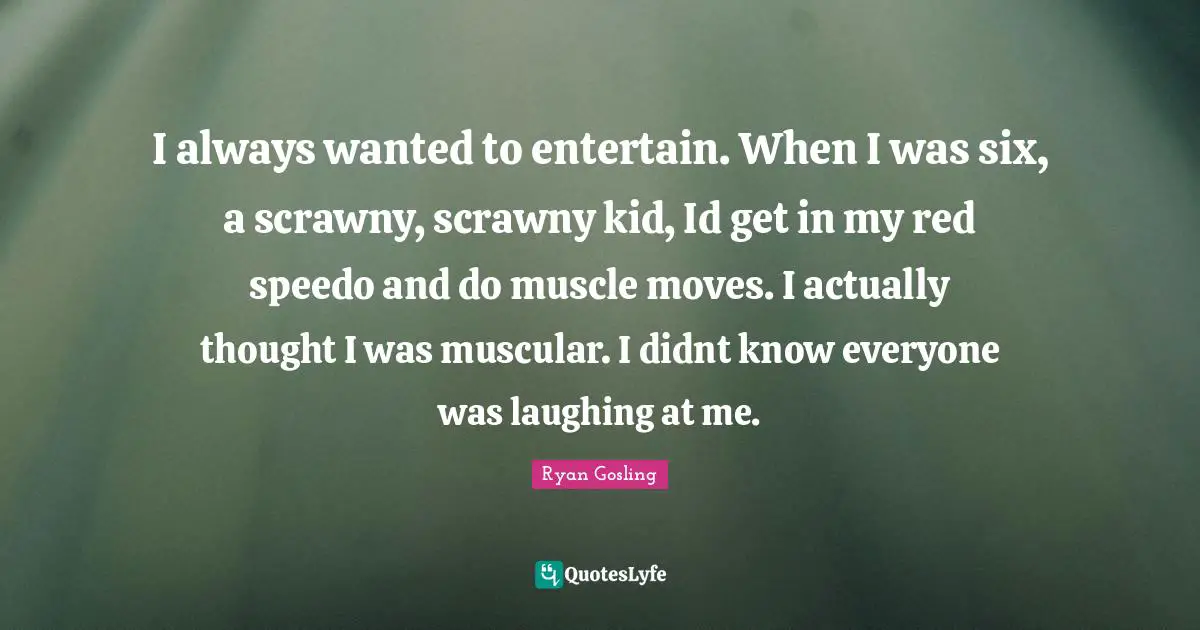 I always wanted to entertain. When I was six, a scrawny, scrawny kid, Id get in my red speedo and do muscle moves. I actually thought I was muscular. I didnt know everyone was laughing at me.