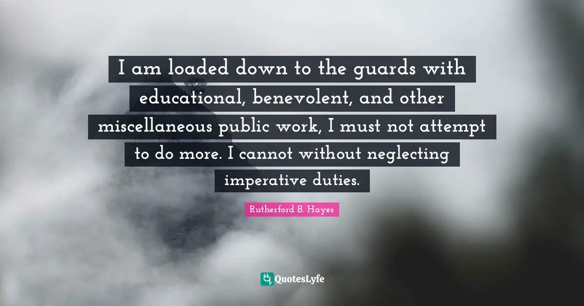 Miscellaneous Quotes: "I am loaded down to the guards with educational, benevolent, and other miscellaneous public work, I must not attempt to do more. I cannot without neglecting imperative duties."