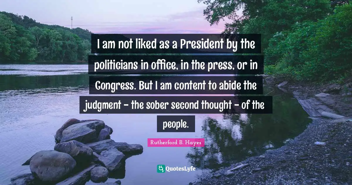 Rutherford B. Hayes Quotes: "I am not liked as a President by the politicians in office, in the press, or in Congress. But I am content to abide the judgment - the sober second thought - of the people."