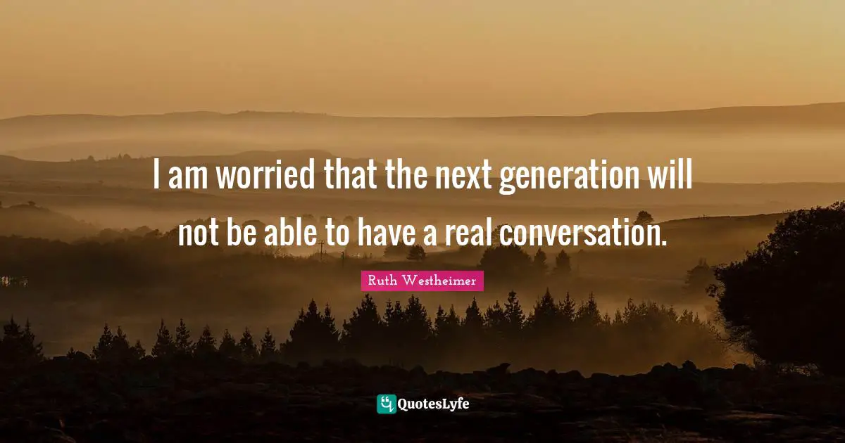 I am worried that the next generation will not be able to have a real conversation.