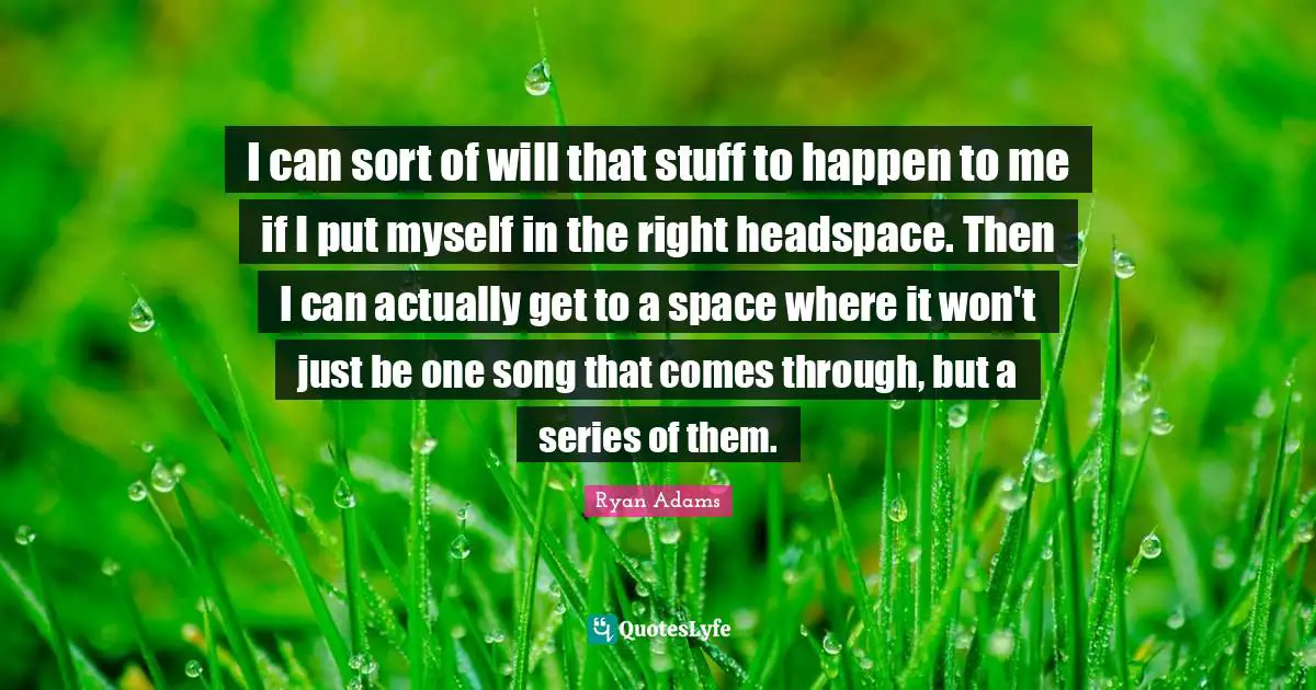 I can sort of will that stuff to happen to me if I put myself in the right headspace. Then I can actually get to a space where it won't just be one song that comes through, but a series of them.