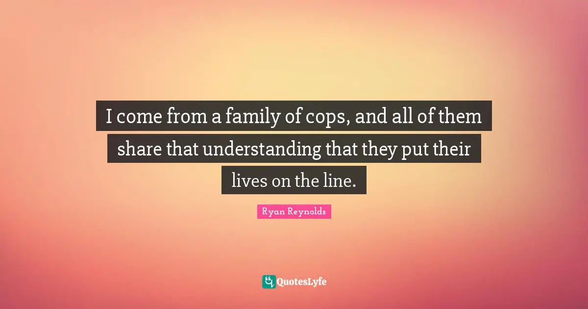 I come from a family of cops, and all of them share that understanding that they put their lives on the line.