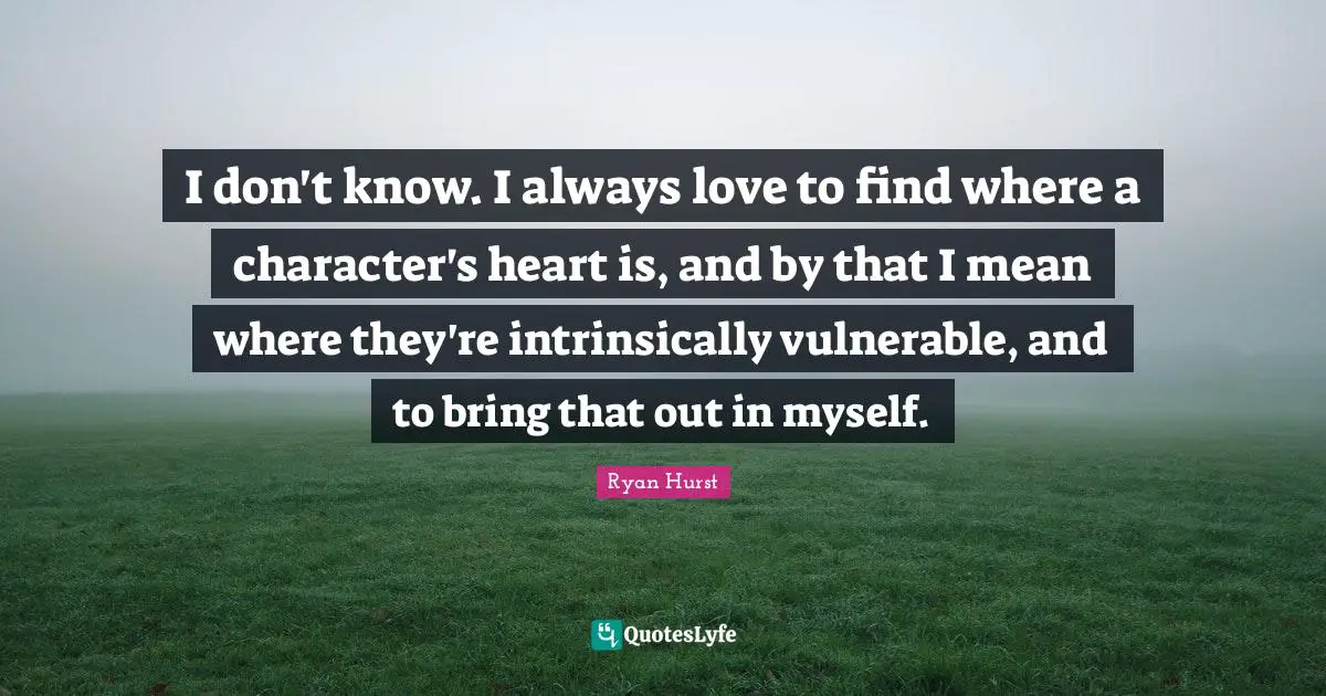 I don't know. I always love to find where a character's heart is, and by that I mean where they're intrinsically vulnerable, and to bring that out in myself.