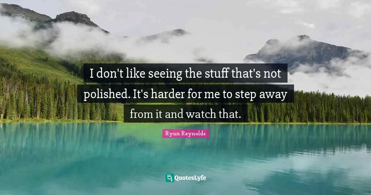 I don't like seeing the stuff that's not polished. It's harder for me to step away from it and watch that.