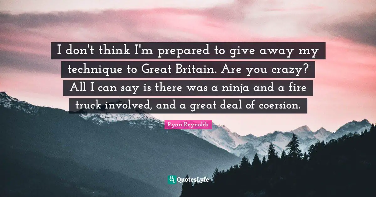 I don't think I'm prepared to give away my technique to Great Britain. Are you crazy? All I can say is there was a ninja and a fire truck involved, and a great deal of coersion.