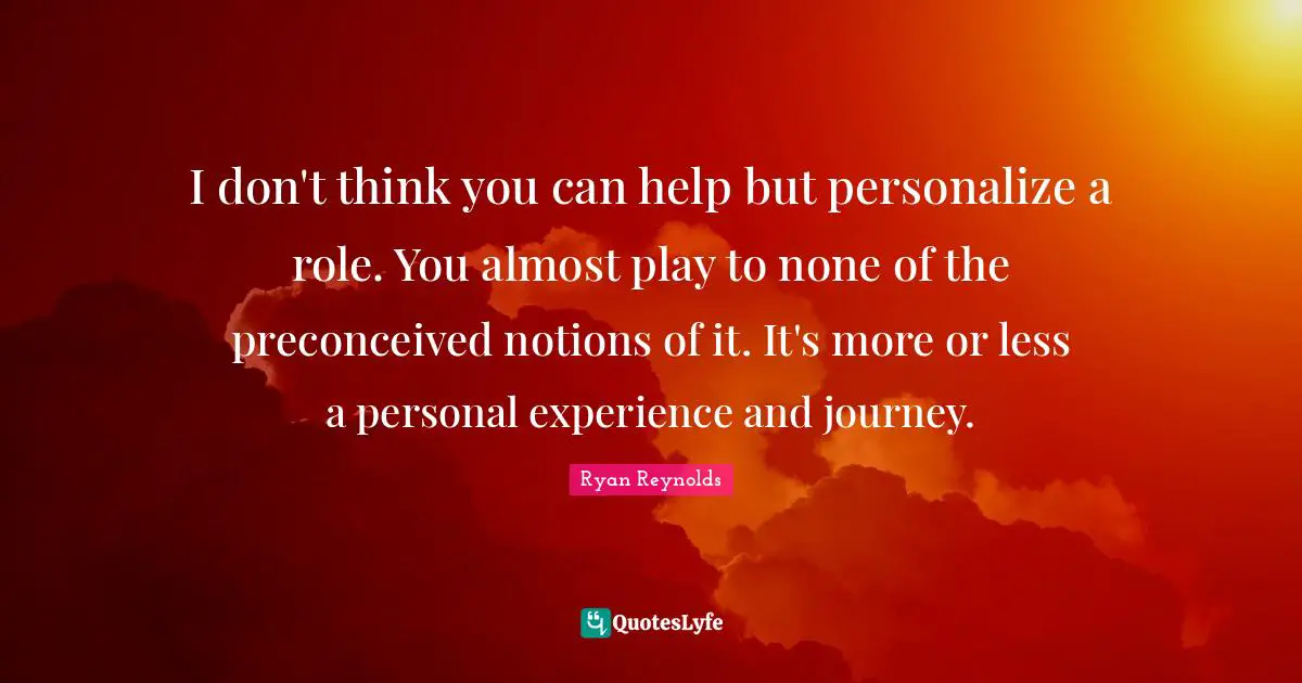 I don't think you can help but personalize a role. You almost play to none of the preconceived notions of it. It's more or less a personal experience and journey.