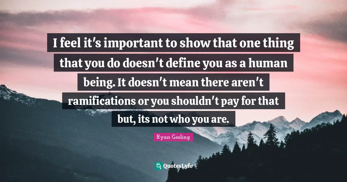 Ramifications Quotes: "I feel it's important to show that one thing that you do doesn't define you as a human being. It doesn't mean there aren't ramifications or you shouldn't pay for that but, its not who you are."