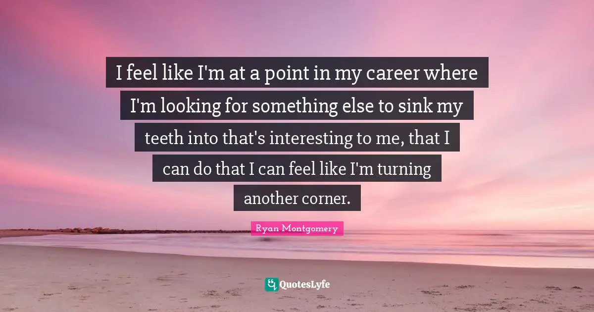 I feel like I'm at a point in my career where I'm looking for something else to sink my teeth into that's interesting to me, that I can do that I can feel like I'm turning another corner.