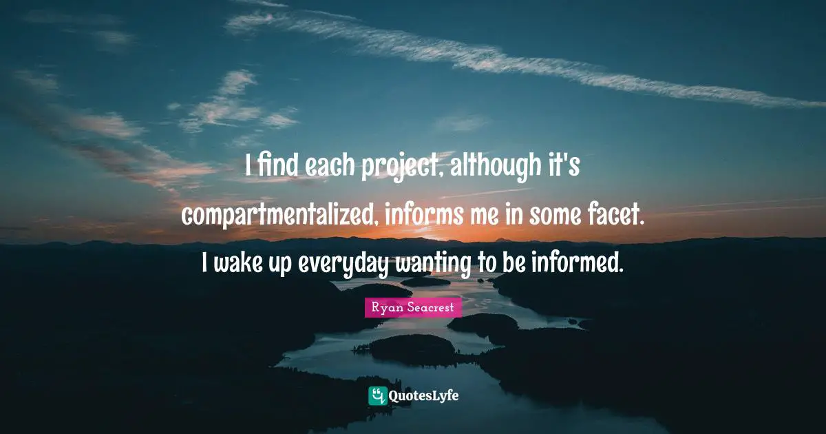 I find each project, although it's compartmentalized, informs me in some facet. I wake up everyday wanting to be informed.