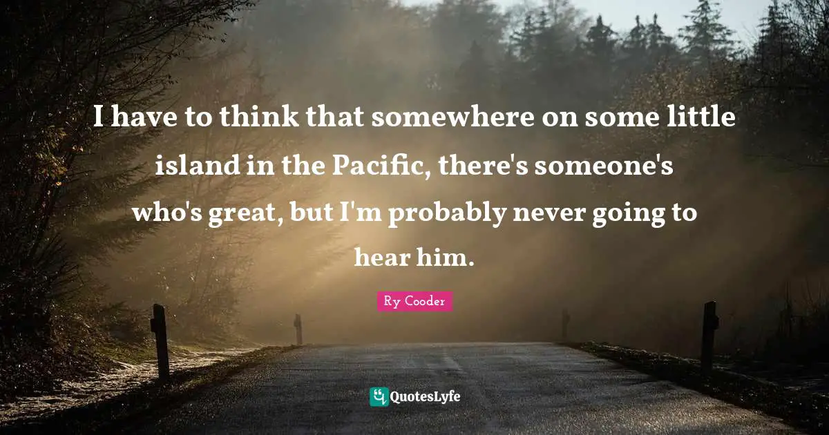 I have to think that somewhere on some little island in the Pacific, there's someone's who's great, but I'm probably never going to hear him.