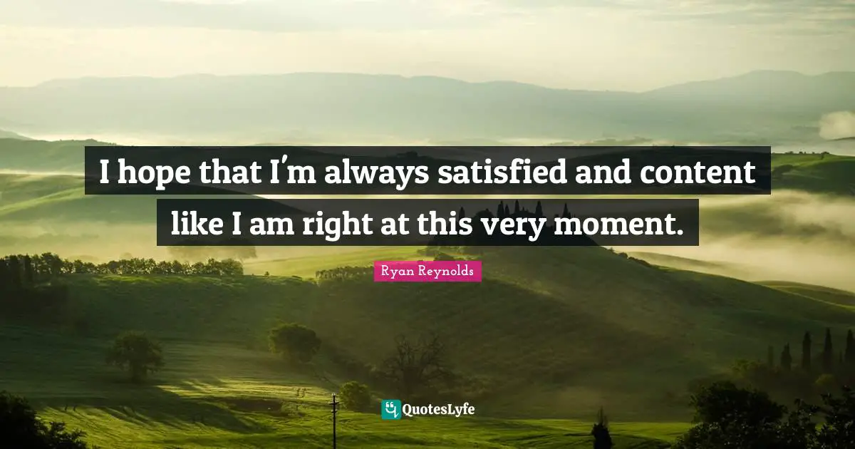 I hope that I'm always satisfied and content like I am right at this very moment.