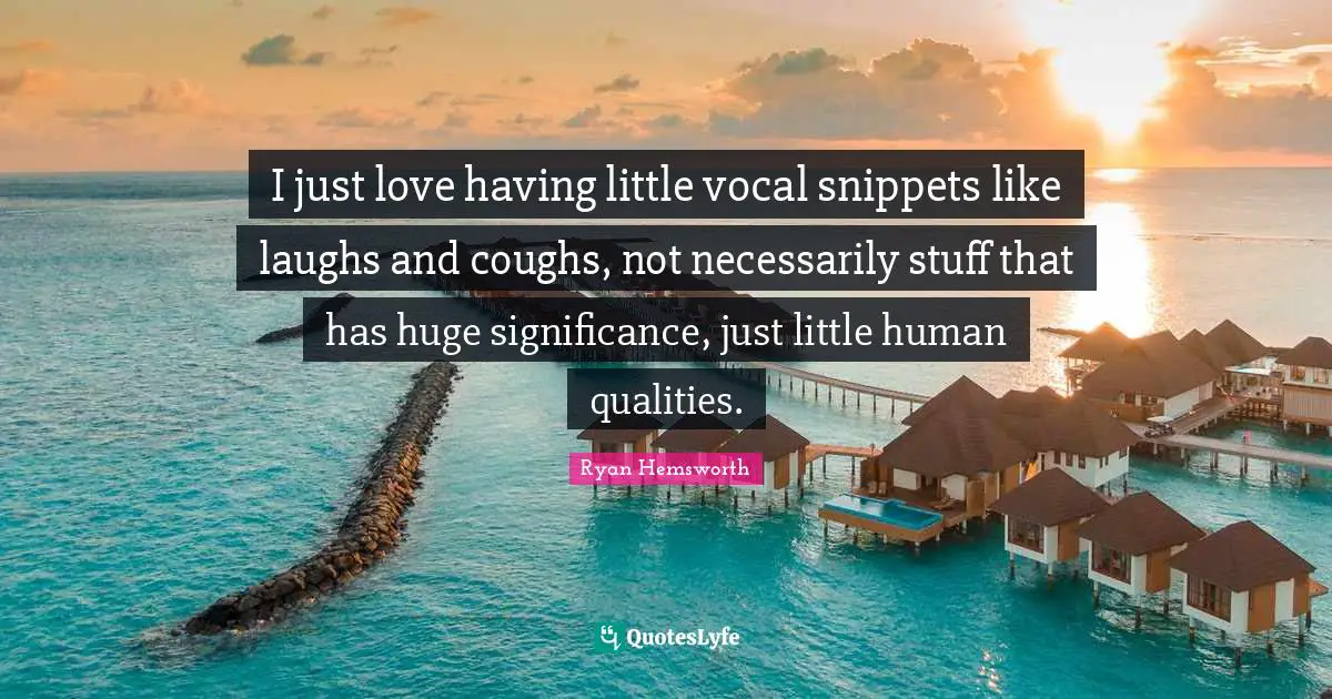 I just love having little vocal snippets like laughs and coughs, not necessarily stuff that has huge significance, just little human qualities.