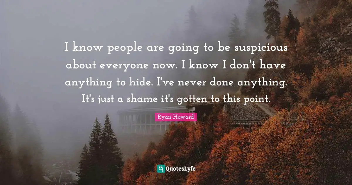 I know people are going to be suspicious about everyone now. I know I don't have anything to hide. I've never done anything. It's just a shame it's gotten to this point.