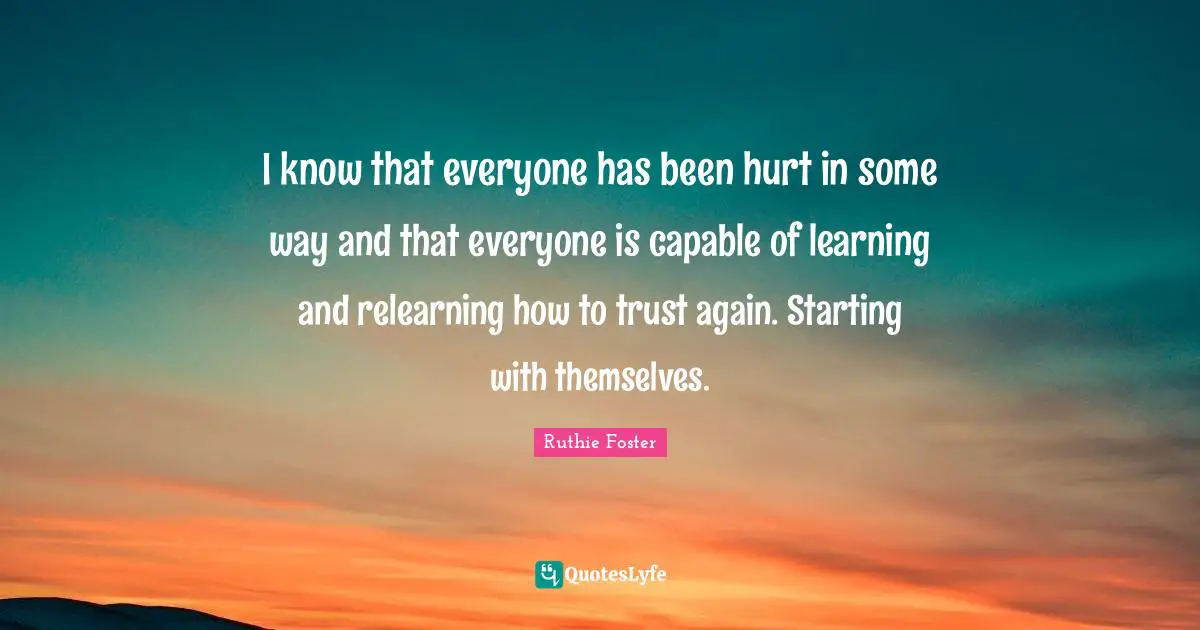 I know that everyone has been hurt in some way and that everyone is capable of learning and relearning how to trust again. Starting with themselves.
