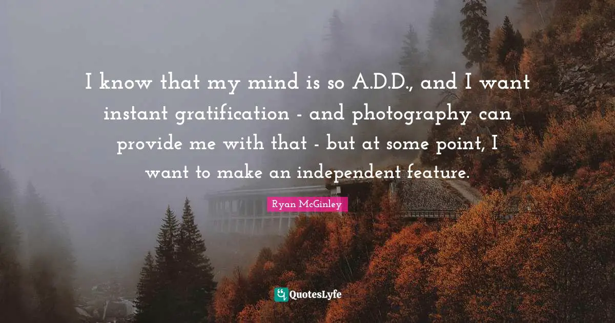 I know that my mind is so A.D.D., and I want instant gratification - and photography can provide me with that - but at some point, I want to make an independent feature.