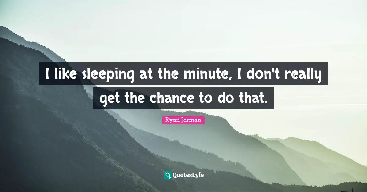 I like sleeping at the minute, I don't really get the chance to do that.