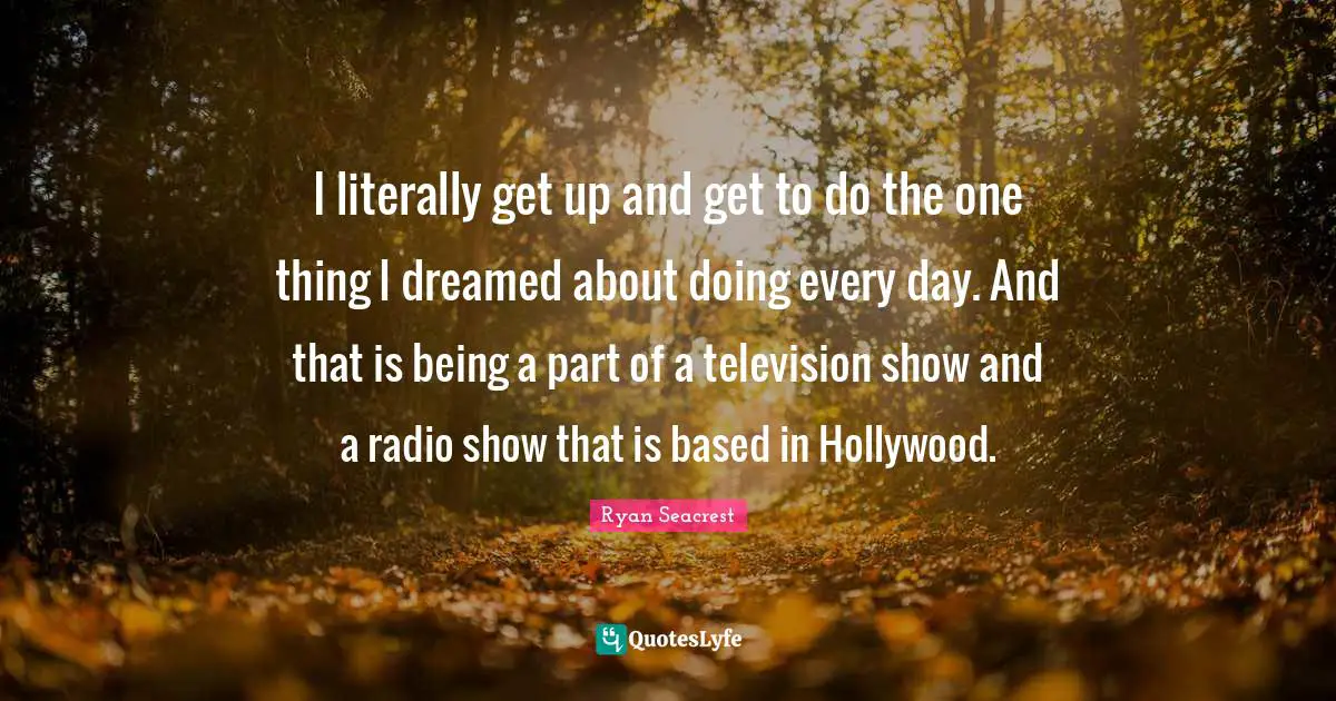 I literally get up and get to do the one thing I dreamed about doing every day. And that is being a part of a television show and a radio show that is based in Hollywood.
