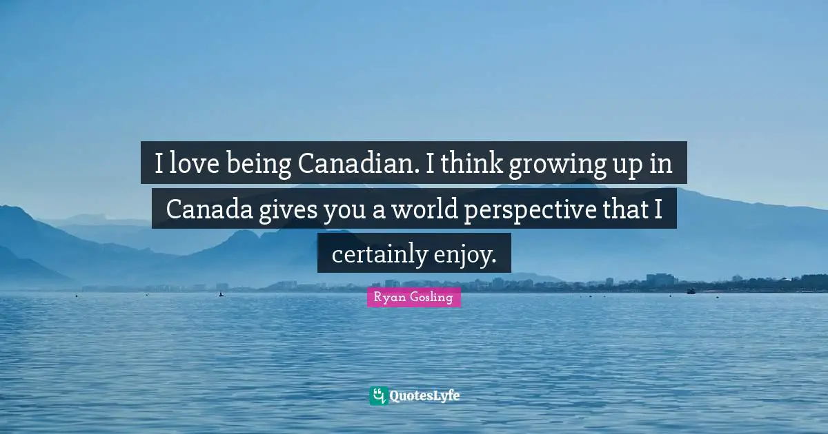 I love being Canadian. I think growing up in Canada gives you a world perspective that I certainly enjoy.