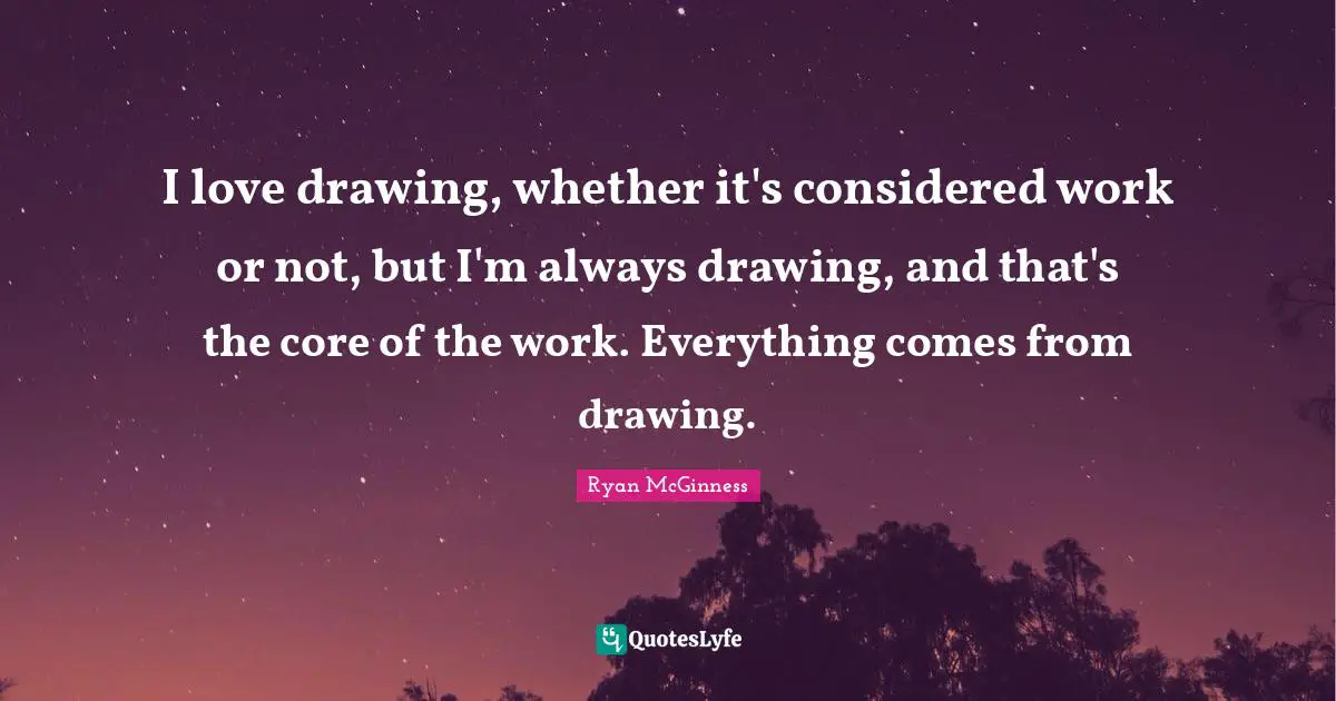 I love drawing, whether it's considered work or not, but I'm always drawing, and that's the core of the work. Everything comes from drawing.