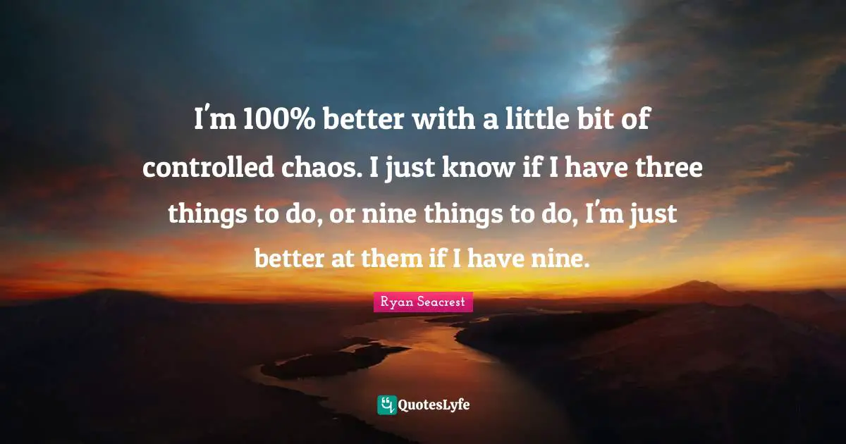 I'm 100% better with a little bit of controlled chaos. I just know if I have three things to do, or nine things to do, I'm just better at them if I have nine.