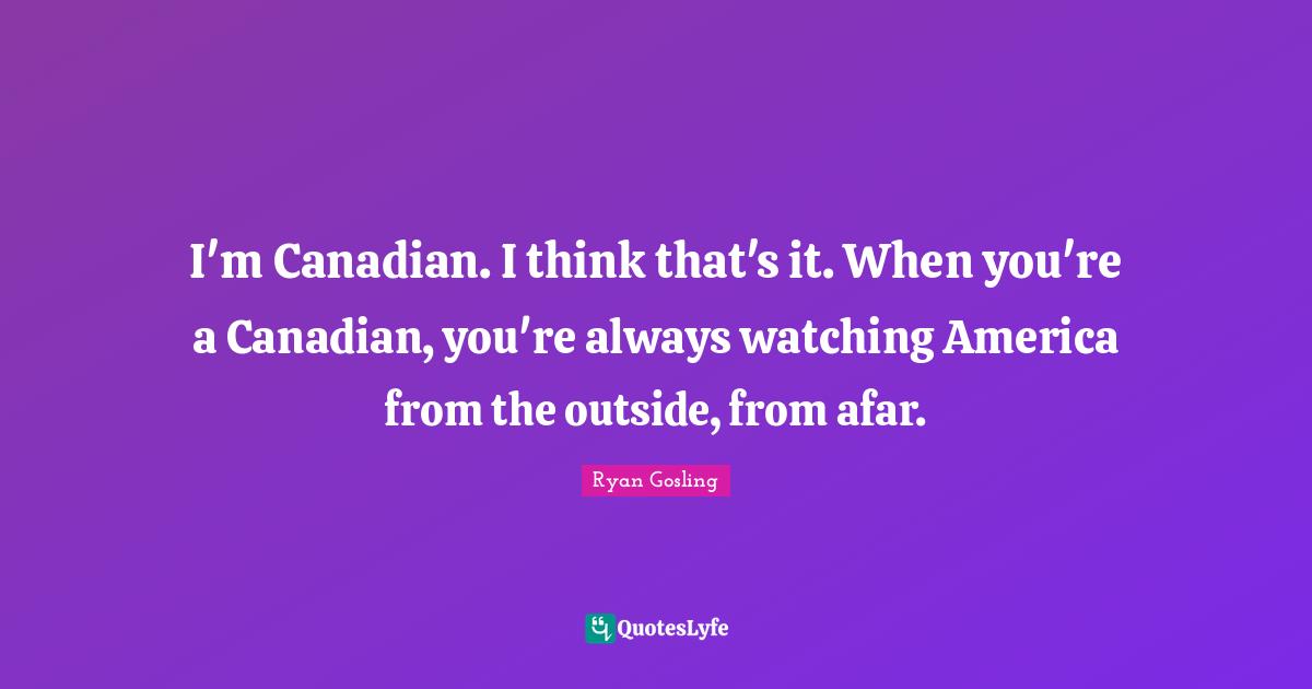 I'm Canadian. I think that's it. When you're a Canadian, you're always watching America from the outside, from afar.
