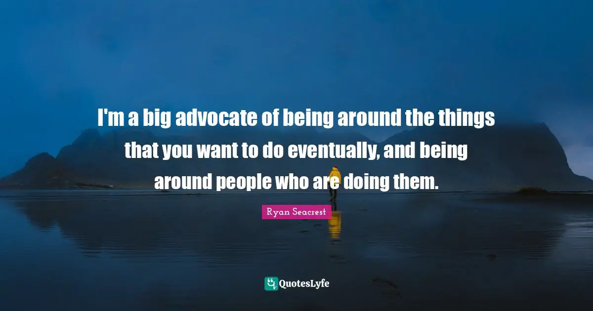 I'm a big advocate of being around the things that you want to do eventually, and being around people who are doing them.