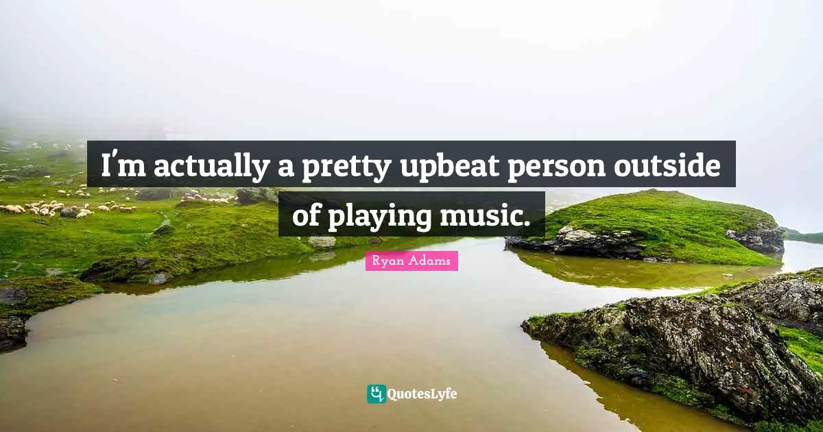 I'm actually a pretty upbeat person outside of playing music.