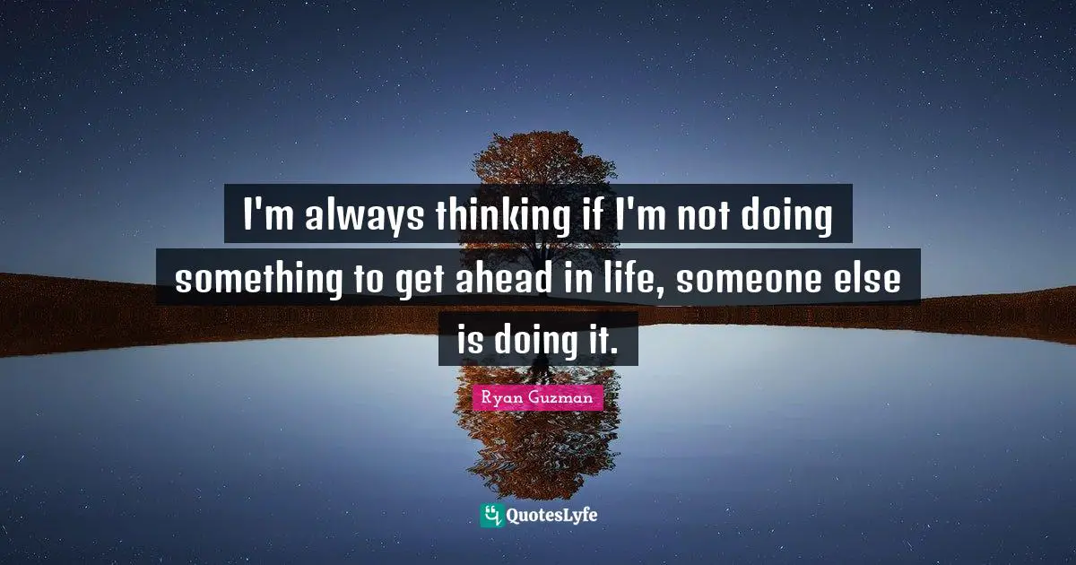 I'm always thinking if I'm not doing something to get ahead in life, someone else is doing it.
