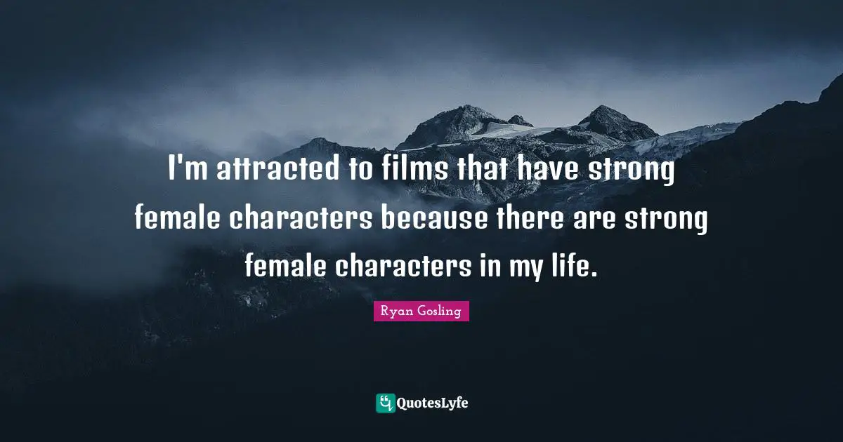 I'm attracted to films that have strong female characters because there are strong female characters in my life.