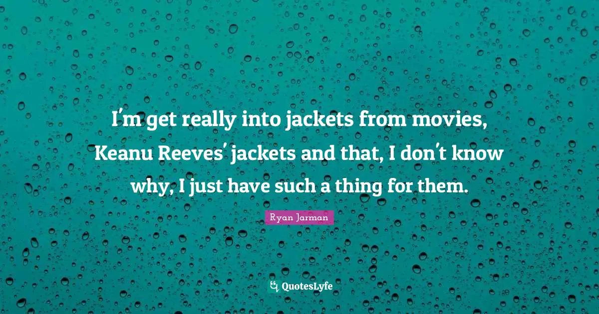 I'm get really into jackets from movies, Keanu Reeves' jackets and that, I don't know why, I just have such a thing for them.