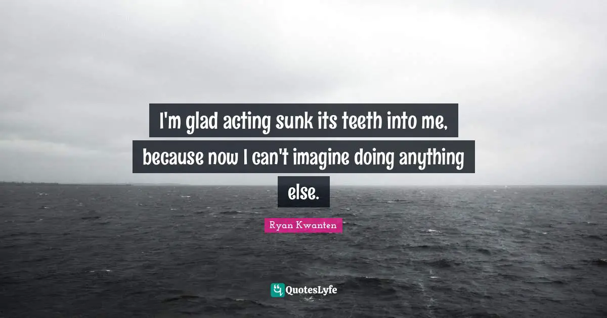 I'm glad acting sunk its teeth into me, because now I can't imagine doing anything else.