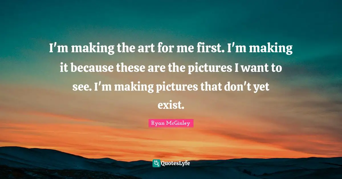 I'm making the art for me first. I'm making it because these are the pictures I want to see. I'm making pictures that don't yet exist.