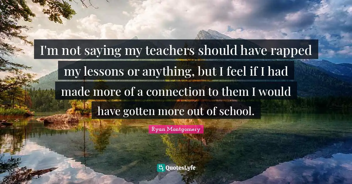 I'm not saying my teachers should have rapped my lessons or anything, but I feel if I had made more of a connection to them I would have gotten more out of school.